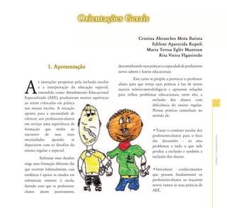 Orientações Gerais

                                                                    Cristina Abranches Mota Batista
                                                                           Edilene Aparecida Ropoli
                                                                        Maria Teresa Eglér Mantoan
                                                                              Rita Vieira FIgueiredo

                1. Apresentação                        desconsiderando suas práticas e a capacidade de produzirem
                                                       novos saberes e fazeres educacionais.
                                                                Este curso se propõe a provocar o professor-


A
         s inovações propostas pela inclusão escolar
                                                       aluno para que reveja suas práticas à luz de novos
         e a interpretação da educação especial,
                                                       marcos teórico-metodológicos e apresente soluções
         entendida como Atendimento Educacional
                                                       para velhos problemas educacionais, entre eles, a
Especializado (AEE), produziram muitos equívocos
                                                                             exclusão dos alunos com
ao serem colocadas em prática
                                                                             deficiência do ensino regular.         15
nas nossas escolas. A situação
                                                                             Nossas práticas caminham no
aponta para a necessidade de
                                                                             sentido de:
oferecer aos professores-alunos
em serviço uma experiência de
formação que venha ao                                                         •Trazer o contexto escolar dos
encontro de suas reais                                                        professores-alunos para o foco




                                                                                                                    Capítulo I - Orientações Gerais
necessidades     quando      se                                               das discussões - os seus
depararem com os desafios do                                                  problemas e tudo o que nele
ensino regular e especial.                                                    produz a exclusão e também a
           Enfrentar esses desafios                                           inclusão dos alunos.
exige uma formação diferente das
que ocorrem habitualmente, cuja                                               •Introduzir     conhecimentos
tendência é apoiar os estudos em                                              que possam fundamentar os
referenciais externos à escola,                                               professores-alunos ao traçarem
fazendo com que os professores-                                               novos rumos às suas práticas de
alunos atuem passivamente,                                                    AEE.
 