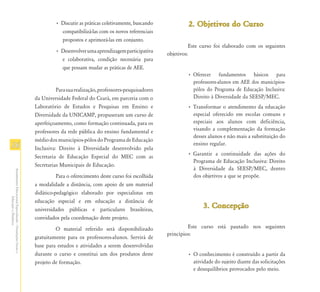 • Discutir as práticas coletivamente, buscando             2. Objetivos do Curso
                                                                          compatibilizá-las com os novos referenciais
                                                                          propostos e aprimorá-las em conjunto.
                                                                                                                                    Este curso foi elaborado com os seguintes
                                                                        • Desenvolver uma aprendizagem participativa
                                                                                                                          objetivos:
                                                                          e colaborativa, condição necessária para
                                                                          que possam mudar as práticas de AEE.
                                                                                                                                  • Oferecer fundamentos básicos para
                                                                                                                                    professores-alunos em AEE dos municípios-
                                                                         Para sua realização, professores-pesquisadores             pólos do Programa de Educação Inclusiva:
                                                               da Universidade Federal do Ceará, em parceria com o                  Direito à Diversidade da SEESP/MEC.
                                                               Laboratório de Estudos e Pesquisas em Ensino e                     • Transformar o atendimento da educação
                                                               Diversidade da UNICAMP, propuseram um curso de                       especial oferecido em escolas comuns e
                                                               aperfeiçoamento, como formação continuada, para os                   especiais aos alunos com deficiência,
                                                               professores da rede pública do ensino fundamental e                  visando a complementação da formação
                                                                                                                                    desses alunos e não mais a substituição do
                                                               médio dos municípios-pólos do Programa de Educação
16                                                             Inclusiva: Direito à Diversidade desenvolvido pela
                                                                                                                                    ensino regular.
                                                                                                                                  • Garantir a continuidade das ações do
                                                               Secretaria de Educação Especial do MEC com as
                                                                                                                                    Programa de Educação Inclusiva: Direito
                                                               Secretarias Municipais de Educação.
                                                                                                                                    à Diversidade da SEESP/MEC, dentro
Atendimento Educacional Especializado - Orientações Gerais e




                                                                         Para o oferecimento deste curso foi escolhida              dos objetivos a que se propõe.
                                                               a modalidade a distância, com apoio de um material
                                                               didático-pedagógico elaborado por especialistas em
                  Educação a Distância




                                                               educação especial e em educação a distância de
                                                               universidades públicas e particulares brasileiras,
                                                                                                                                         3. Concepção
                                                               convidados pela coordenação deste projeto.
                                                                        O material referido será disponibilizado                   Este curso está pautado nos seguintes
                                                                                                                          princípios:
                                                               gratuitamente para os professores-alunos. Servirá de
                                                               base para estudos e atividades a serem desenvolvidas
                                                               durante o curso e constitui um dos produtos deste                  • O conhecimento é construído a partir da
                                                               projeto de formação.                                                 atividade do sujeito diante das solicitações
                                                                                                                                    e desequilíbrios provocados pelo meio.
 
