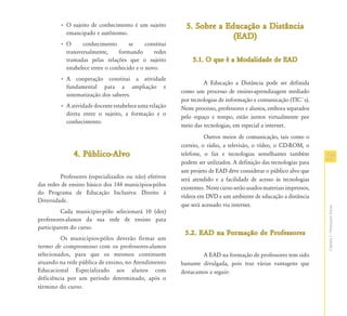 • O sujeito de conhecimento é um sujeito         5. Sobre a Educação a Distância
           emancipado e autônomo.
                                                                       (EAD)
         •O      conhecimento       se     constitui
          transversalmente,     formando      redes
          tramadas pelas relações que o sujeito              5.1.
                                                             5.1. O que é a Modalidade de EAD
          estabelece entre o conhecido e o novo.
         • A cooperação constitui a atividade
                                                                 A Educação a Distância pode ser definida
           fundamental para a ampliação e
                                                        como um processo de ensino-aprendizagem mediado
           sistematização dos saberes.
                                                        por tecnologias de informação e comunicação (TIC´s).
         • A atividade docente estabelece uma relação   Neste processo, professores e alunos, embora separados
           direta entre o sujeito, a formação e o
                                                        pelo espaço e tempo, estão juntos virtualmente por
           conhecimento.
                                                        meio das tecnologias, em especial a internet.
                                                                  Outros meios de comunicação, tais como o
                                                        correio, o rádio, a televisão, o vídeo, o CD-ROM, o
              4. Público-Alvo                           telefone, o fax e tecnologias semelhantes também
                                                                                                                    17
                                                        podem ser utilizados. A definição das tecnologias para
                                                        um projeto de EAD deve considerar o público alvo que
         Professores (especializados ou não) efetivos   será atendido e a facilidade de acesso às tecnologias
das redes de ensino básico dos 144 municípios-pólos
                                                        existentes. Neste curso serão usados materiais impressos,
do Programa de Educação Inclusiva: Direito à
                                                        vídeos em DVD e um ambiente de educação a distância
Diversidade.
                                                        que será acessado via internet.




                                                                                                                    Capítulo I - Orientações Gerais
          Cada município-pólo selecionará 10 (dez)
professores-alunos da sua rede de ensino para
participarem do curso.
                                                         5.2. EAD na Formação de Professores
         Os municípios-pólos deverão firmar um
termo de compromisso com os professores-alunos
selecionados, para que os mesmos continuem                       A EAD na formação de professores tem sido
atuando na rede pública de ensino, no Atendimento       bastante divulgada, pois traz várias vantagens que
Educacional Especializado aos alunos com                destacamos a seguir:
deficiência por um período determinado, após o
término do curso.
 