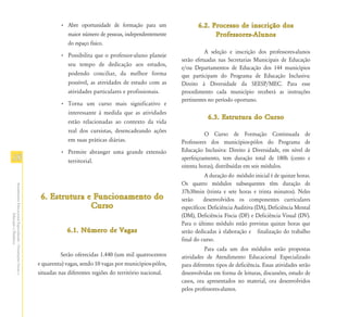 • Abre oportunidade de formação para um                 6.2. Processo de inscrição dos
                                                                          maior número de pessoas, independentemente                  Professores-Alunos
                                                                          do espaço físico.
                                                                                                                                   A seleção e inscrição dos professores-alunos
                                                                        • Possibilita que o professor-aluno planeje
                                                                                                                         serão efetuadas nas Secretarias Municipais de Educação
                                                                          seu tempo de dedicação aos estudos,
                                                                                                                         e/ou Departamentos de Educação dos 144 municípios
                                                                          podendo conciliar, da melhor forma             que participam do Programa de Educação Inclusiva:
                                                                          possível, as atividades de estudo com as       Direito à Diversidade da SEESP/MEC. Para esse
                                                                          atividades particulares e profissionais.       procedimento cada município receberá as instruções
                                                                                                                         pertinentes no período oportuno.
                                                                        • Torna um curso mais significativo e
                                                                          interessante à medida que as atividades
                                                                                                                                     6.3. Estrutura do Curso
                                                                          estão relacionadas ao contexto da vida
                                                                          real dos cursistas, desencadeando ações
                                                                                                                                   O Curso de Formação Continuada de
                                                                          em suas práticas diárias.                      Professores dos municípios-pólos do Programa de
                                                                        • Permite abranger uma grande extensão           Educação Inclusiva: Direito à Diversidade, em nível de
18                                                                        territorial.                                   aperfeiçoamento, tem duração total de 180h (cento e
                                                                                                                         oitenta horas), distribuídas em seis módulos.
                                                                                                                                    A duração do módulo inicial é de quinze horas.
                                                                                                                         Os quatro módulos subsequentes têm duração de
Atendimento Educacional Especializado - Orientações Gerais e




                                                                                                                         37h30min (trinta e sete horas e trinta minutos). Neles
                                                                6. Estrutura e Funcionamento do                          serão     desenvolvidos os componentes curriculares
                                                                              Curso                                      específicos: Deficiência Auditiva (DA), Deficiência Mental
                                                                                                                         (DM), Deficiência Físcia (DF) e Deficiência Visual (DV).
                  Educação a Distância




                                                                                                                         Para o último módulo estão previstas quinze horas que
                                                                           6.1. Número de Vagas                          serão dedicadas à elaboração e finalização do trabalho
                                                                                                                         final do curso.
                                                                                                                                   Para cada um dos módulos serão propostas
                                                                         Serão oferecidas 1.440 (um mil quatrocentos     atividades de Atendimento Educacional Especializado
                                                               e quarenta) vagas, sendo 10 vagas por municípios-pólos,   para diferentes tipos de deficiência. Essas atividades serão
                                                               situadas nas diferentes regiões do território nacional.   desenvolvidas em forma de leituras, discussões, estudo de
                                                                                                                         casos, ora apresentados no material, ora desenvolvidos
                                                                                                                         pelos professores-alunos.
 