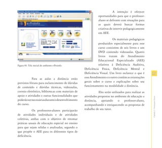 A intenção é oferecer
                                                               oportunidades para que o professor-
                                                               aluno se defronte com situações para
                                                               as quais deverá buscar formas
                                                               criativas de intervir pedagogicamente
                                                               em AEE.

                                                                          Os materiais pedagógicos
                                                               produzidos especialmente para esse
                                                               curso consistem de seis livros e um
                                                               DVD contendo videoaulas. Quatro
                                                               livros tratam do Atendimento
                                                               Educacional Especializado (AEE)
Figura 01: Tela inicial do ambiente e-Proinfo.                 relativos à Deficiência Auditiva,
                                                    Deficiência Física, Deficiência Mental e
                                                    Deficiência Visual. Um livro esclarece o que é       23
            Para as aulas a distância estão         esse Atendimento e o outro contém as orientações
previstos fóruns para esclarecimento de dúvidas     gerais sobre o curso e explicações sobre seu
de conteúdo e dúvidas técnicas, videoaulas,         funcionamento na modalidade a distância.
correio eletrônico, bibliotecas com materiais de                Eles serão utilizados para realizar as
apoio e atividades e outras funcionalidades que     atividades propostas no ambiente de educação a




                                                                                                         Capítulo I - Orientações Gerais
poderão ser necessárias durante o desenvolvimento   distância,    apoiando      o    professor-aluno,
do curso.                                           acompanhando e enriquecendo as propostas de
            Os professores-alunos participarão      trabalho de seu tutor.
de atividades individuais e de atividades
coletivas, ambas com o objetivo de retomar
práticas usuais de educação especial no ensino
para que sejam relidas e analisadas, segundo o
que propõe o AEE para os diferentes tipos de
deficiência.
 
