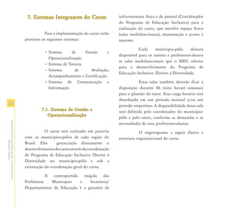 7. Sistemas Integrantes do Curso                 infra-estrutura física e de pessoal (Coordenador
                                                                                                                 do Programa de Educação Inclusiva) para a
                                                                                                                 realização do curso, que envolve espaço físico
                                                                           Para a implementação do curso estão   (salas multifuncionais), manutenção e acesso à
                                                               previstos os seguintes sistemas:                  internet.

                                                                                                                            Cada     município-pólo      deixará
                                                                          • Sistema     de     Gestão      e
                                                                                                                 disponível para os tutores e professores-alunos
                                                                            Operacionalização
                                                                                                                 as salas multifuncionais que o MEC oferece
                                                                          • Sistema de Tutoria
                                                                                                                 para o desenvolvimento do Programa de
                                                                          • Sistema       de      Avaliação,
                                                                                                                 Educação Inclusiva: Direito à Diversidade.
                                                                            Acompanhamento e Certificação
                                                                          • Sistema de Comunicação e                        Estas salas também deverão ficar à
                                                                            Informação                           disposição durante 8h (oito horas) semanais
                                                                                                                 para o plantão do tutor. Essa carga horária será
                                                                                                                 distribuída em um período matinal e/ou um
24                                                                                                               período vespertino. A disponibilidade dessa sala
                                                                        7.1.
                                                                        7.1. Sistema de Gestão e                 será definida pelo coordenador do município-
                                                                           Operacionalização
                                                                                                                 pólo e pelo tutor, conforme as demandas e as
Atendimento Educacional Especializado - Orientações Gerais e




                                                                                                                 necessidades de seus professores-alunos.
                                                                          O curso será realizado em parceria                O organograma a seguir ilustra a
                                                               com os municípios-pólos de cada região do         estrutura organizacional do curso.
                  Educação a Distância




                                                               Brasil. Eles     gerenciarão diretamente o
                                                               desenvolvimento do curso através da coordenação
                                                               do Programa de Educação Inclusiva: Direito à
                                                               Diversidade no município-pólo e sob a
                                                               orientação da coordenação geral do curso.

                                                                          A  contrapartida   exigida    das
                                                               Prefeituras  Municipais     e    Secretaria/
                                                               Departamentos de Educação é a garantia da
 
