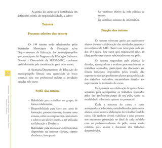 A gestão do curso será distribuída em                 • Ser professor efetivo da rede pública de
                                                               diferentes níveis de responsabilidade, a saber:                     ensino.
                                                                                                                                 • Ter domínio mínimo de informática.
                                                                                    Tutores
                                                                                                                                       Função dos tutores
                                                                        Processo seletivo dos tutores

                                                                                                                                  Os tutores oferecem apoio aos professores-
                                                                         Os 144 tutores serão selecionados pelas        alunos durante a elaboração das atividades propostas
                                                               Secretarias Municipais de Educação e/ou                  no ambiente de EAD. Haverá um tutor para cada um
                                                               Departamentos de Educação dos municípios-pólos           dos 144 pólos. Esse tutor será responsável pelos 10
                                                               que participam do Programa de Educação Inclusiva:        (dez) professores-alunos selecionados em seu pólo.
                                                               Direito à Diversidade da SEESP/MEC, conforme                       Os tutores respondem pelo plantão de
                                                               perfil definido pela coordenação geral deste curso.      dúvidas, acompanham e avaliam processualmente os
                                                                                                                        trabalhos realizados, participam das discussões em
                                                                         A Secretaria/Departamento de Educação do
                                                                                                                        fóruns temáticos, respondem pelos e-mails, dão
26                                                             município-pólo liberará uma quantidade de horas
                                                                                                                        suporte técnico aos professores-alunos para publicação
                                                               semanais para esse profissional realizar as atividades
                                                                                                                        dos trabalhos realizados, encaminham dúvidas aos
                                                               exigidas pelo curso.                                     supervisores de conteúdo do curso.
Atendimento Educacional Especializado - Orientações Gerais e




                                                                                                                                 Está prevista uma dedicação de quinze horas
                                                                               Perfil dos tutores                       semanais para acompanhar os trabalhos realizados
                                                                                                                        pelos dez professores-alunos de seu pólo, tanto na
                                                                        • Habilidade para trabalhar em grupo, de        modalidade a distância quanto na presencial.
                  Educação a Distância




                                                                          forma colaborativa.                                     Dada a natureza do curso, o tutor
                                                                        • Disponibilidade para fazer um curso de        acompanhará, a distância, os trabalhos dos professores-
                                                                          formação, presencialmente, durante uma        alunos, assim como a elaboração do trabalho final do
                                                                          semana, sobre os componentes curriculares     curso. Ele também deverá viabilizar e estar presente
                                                                          e sobre o uso da ferramenta a ser utilizada   nos encontros presenciais no final de cada módulo
                                                                          na Educação a Distância.                      com os professores-alunos do pólo, numa sessão
                                                                        • Habilidade para manusear as ferramentas       coletiva, para análise e discussão dos trabalhos
                                                                          disponíveis na internet (fórum, correio       desenvolvidos.
                                                                          eletrônico, bate-papo).
 