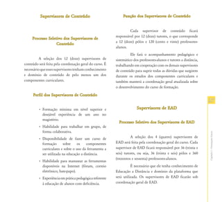 Supervisores de Conteúdo                            Função dos Supervisores de Conteúdo


                                                                  Cada supervisor de conteúdo ficará
                                                         responsável por 12 (doze) tutores, o que corresponde
     Processo Seletivo dos Supervisores de
                                                         a 12 (doze) pólos e 120 (cento e vinte) professores-
                   Conteúdo
                                                         alunos.
                                                                   Ele fará o acompanhamento pedagógico e
          A seleção dos 12 (doze) supervisores de        sistemático dos professores-alunos e tutores a distância,
conteúdo será feita pela coordenação geral do curso. É   trabalhando em cooperação com os demais supervisores
necessário que esses supervisores tenham conhecimento    de conteúdo para suprir todas as dúvidas que surgirem
e domínio de conteúdo de pelo menos um dos               durante os estudos dos componentes curriculares e
componentes curriculares.                                também manterá a coordenação geral atualizada sobre
                                                         o desenvolvimento do curso de formação.

     Perfil dos Supervisores de Conteúdo
                                                                                                                     27
         • Formação mínima em nível superior e                         Supervisores de EAD
           desejável experiência de um ano no
           magistério.
                                                           Processo Seletivo dos Supervisores de EAD
         • Habilidade para trabalhar em grupo, de
           forma colaborativa.




                                                                                                                     Capítulo I - Orientações Gerais
         • Disponibilidade de fazer um curso de                    A seleção dos 4 (quatro) supervisores de
           formação       sobre   os    componentes      EAD será feita pela coordenação geral do curso. Cada
           curriculares e sobre o uso da ferramenta a    supervisor de EAD ficará responsável por 36 (trinta e
           ser utilizada na educação a distância.        seis) tutores, ou seja, 36 (trinta e seis) pólos e 360
                                                         (trezentos e sessenta) professores-alunos.
         • Habilidade para manusear as ferramentas
           disponíveis na Internet (fórum, correio                 É necessário que ele tenha conhecimento de
           eletrônico, bate-papo).                       Educação a Distância e domínio da plataforma que
         • Experiência em prática pedagógica referente   será utilizada. Os supervisores de EAD ficarão sob
           à educação de alunos com deficiência.         coordenação geral de EAD.
 