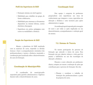 Perfil dos Supervisores de EAD                                 Coordenação Geral


                                                                        • Formação mínima em nível superior.                     Esta equipe é composta de professores
                                                                        • Habilidade para trabalhar em grupo, de        pesquisadores com experiências nas áreas de
                                                                          forma colaborativa.                           conhecimento que integram o curso, especialista em
                                                                        • Habilidade para manusear as ferramentas       educação a distância e uma secretaria para apoio
                                                                          disponíveis na internet (fórum, correio       administrativo à equipe.
                                                                          eletrônico, bate-papo).                                A coordenação geral responde pela concepção
                                                                        • Experiência em prática pedagógica com         do curso e por todas as ações implicadas no seu
                                                                          cursos na modalidade a distância.             desenvolvimento, acompanhamento e avaliação geral
                                                                                                                        do mesmo.



                                                                      Função dos Supervisores de EAD
28                                                                                                                                 7.2. Sistema de Tutoria
                                                                         Manter a plataforma de EAD atualizada
                                                               com os materiais do curso, responder às dúvidas
                                                                                                                                 Os tutores participarão do processo de
Atendimento Educacional Especializado - Orientações Gerais e




                                                               técnicas e fazer o acompanhamento sistemático dos
                                                                                                                        formação que antecede o início do curso. Essa
                                                               professores-alunos e tutores a distância, mantendo a
                                                                                                                        formação tem por objetivo oferecer a visão geral do
                                                               coordenação geral atualizada sobre o desenvolvimento
                                                                                                                        projeto e habilitá-los no uso das tecnologias de
                                                               do curso de formação.
                  Educação a Distância




                                                                                                                        educação a distância.
                                                                                                                                 Durante o curso oferecido aos professores-
                                                                                                                        alunos, compete aos tutores a realização de ações que
                                                                     Coordenação do Município-Pólo                      contribuam para o processo de formação. São elas:


                                                                        O coordenador do município-pólo                          • Planejar e coordenar o trabalho de
                                                               responderá pelas questões administrativas e logísticas
                                                                                                                                   formação dos professores-alunos a partir
                                                               durante todo o desenvolvimento do curso.
                                                                                                                                   da proposta do curso.
 