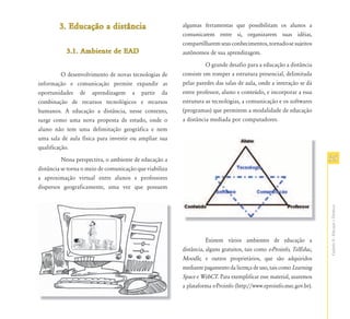 3. Educação a distância
           Educação                                      algumas ferramentas que possibilitam os alunos a
                                                         comunicarem entre si, organizarem suas idéias,
                                                         compartilharem seus conhecimentos, tornado-se sujeitos
           3.1. Ambiente de EAD                          autônomos de sua aprendizagem.
                                                                   O grande desafio para a educação a distância
          O desenvolvimento de novas tecnologias de      consiste em romper a estrutura presencial, delimitada
informação e comunicação permite expandir as             pelas paredes das salas de aula, onde a interação se dá
oportunidades de aprendizagem a partir da                entre professor, aluno e conteúdo, e incorporar a essa
combinação de recursos tecnológicos e recursos           estrutura as tecnologias, a comunicação e os softwares
humanos. A educação a distância, nesse contexto,         (programas) que permitem a modalidade de educação
surge como uma nova proposta de estudo, onde o           a distância mediada por computadores.
aluno não tem uma delimitação geográfica e nem
uma sala de aula física para investir ou ampliar sua
qualificação.
          Nessa perspectiva, o ambiente de educação a                                                                 35
distância se torna o meio de comunicação que viabiliza
a aproximação virtual entre alunos e professores
dispersos geograficamente, uma vez que possuem




                                                                                                                      Capítulo II - Educação a Distância
                                                                    Existem vários ambientes de educação a
                                                         distância, alguns gratuitos, tais como e-Proinfo, TelEduc,
                                                         Moodle, e outros proprietários, que são adquiridos
                                                         mediante pagamento da licença de uso, tais como Learning
                                                         Space e WebCT. Para exemplificar esse material, usaremos
                                                         a plataforma e-Proinfo (http://www.eproinfo.mec.gov.br).
 