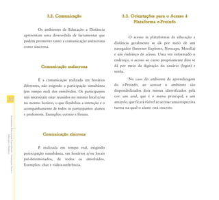 3.2. Comunicação                             3.3. Orientações para o Acesso à
                                                                                                                                Plataforma e-Proinfo
                                                                       Os ambientes de Educação a Distância
                                                               apresentam uma diversidade de ferramentas que                  O acesso às plataformas de educação a
                                                               podem promover tanto a comunicação assíncrona         distância geralmente se dá por meio de um
                                                               como síncrona.                                        navegador (Internet Explorer, Netscape, Mozilla)
                                                                                                                     e um endereço de acesso. Uma vez informado o
                                                                                                                     endereço, o acesso ao curso propriamente dito se
                                                                         Comunicação assíncrona                      dá por meio da digitação do usuário (login) e
                                                                                                                     senha.

                                                                        É a comunicação realizada em horários                 No caso do ambiente de aprendizagem
                                                               diferentes, não exigindo a participação simultânea    do e-Proinfo, ao acessar o ambiente são
                                                               (em tempo real) dos envolvidos. Os participantes      disponibilizados dois menus identificados pela
                                                               não necessitam estar reunidos no mesmo local e/ou     cor: um azul, que é o menu principal; e um
36                                                                                                                   amarelo, que ficará visível ao acessar uma respectiva
                                                               no mesmo horário, o que flexibiliza a interação e o
                                                               acompanhamento de todos os participantes: alunos      turma na qual o aluno está inscrito.
                                                               e professores. Exemplos: correio e fóruns.
Atendimento Educacional Especializado - Orientações Gerais e




                                                                           Comunicação síncrona
                  Educação a Distância




                                                                        É realizada em tempo real, exigindo
                                                               participação simultânea, em horários e/ou locais
                                                               pré-determinados, de todos os envolvidos.
                                                               Exemplos: chat e videoconferência.
 