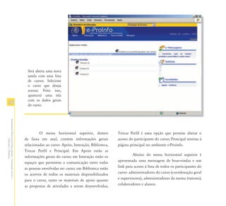 Será aberta uma nova
                                                                 janela com uma lista
                                                                 de cursos. Selecione
                                                                 o curso que deseja
                                                                 acessar. Feito isso,
                                                                 aparecerá uma tela
                                                                 com os dados gerais
38                                                               do curso.
Atendimento Educacional Especializado - Orientações Gerais e




                                                                        O menu horizontal superior, dentro            Trocar Perfil é uma opção que permite alterar o
                                                               da faixa em azul, contém informações gerais            acesso do participante do curso; Principal retorna à
                  Educação a Distância




                                                               relacionadas ao curso: Apoio, Interação, Biblioteca,   página principal no ambiente e-Proinfo.
                                                               Trocar Perfil e Principal. Em Apoio estão as
                                                               informações gerais do curso; em Interação estão os              Abaixo do menu horizontal superior é
                                                               espaços que permitem a comunicação entre todas         apresentada uma mensagem de boas-vindas e um
                                                               as pessoas envolvidas no curso; em Biblioteca estão    link para acesso à lista de todos os participantes do
                                                               os acervos de todos os materiais disponibilizados      curso: administradores do curso (coordenação geral
                                                               para o curso, tanto os materiais de apoio quanto       e supervisores), administradores da turma (tutores),
                                                               as propostas de atividades a serem desenvolvidas;      colaboradores e alunos.
 
