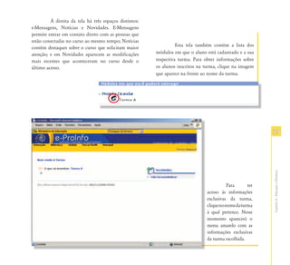 À direita da tela há três espaços distintos:
e-Mensagens, Notícias e Novidades. E-Mensagens
permite entrar em contato direto com as pessoas que
estão conectadas no curso ao mesmo tempo; Notícias
                                                                  Esta tela também contém a lista dos
contém destaques sobre o curso que solicitam maior
atenção; e em Novidades aparecem as modificações        módulos em que o aluno está cadastrado e a sua
mais recentes que aconteceram no curso desde o          respectiva turma. Para obter informações sobre
último acesso.                                          os alunos inscritos na turma, clique na imagem
                                                        que aparece na frente ao nome da turma.




                                                                                                           39




                                                                                                           Capítulo II - Educação a Distância
                                                                                           Para      ter
                                                                                acesso às informações
                                                                                exclusivas da turma,
                                                                                clique no nome da turma
                                                                                à qual pertence. Nesse
                                                                                momento aparecerá o
                                                                                menu amarelo com as
                                                                                informações exclusivas
                                                                                da turma escolhida.
 
