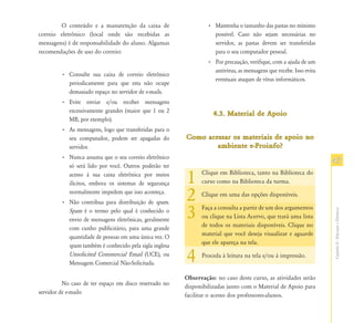 O conteúdo e a manutenção da caixa de                    • Mantenha o tamanho das pastas no mínimo
correio eletrônico (local onde são recebidas as                    possível. Caso não sejam necessárias no
mensagens) é de responsabilidade do aluno. Algumas                 servidor, as pastas devem ser transferidas
recomendações de uso do correio:                                   para o seu computador pessoal.
                                                                 • Por precaução, verifique, com a ajuda de um
                                                                   antivírus, as mensagens que recebe. Isso evita
         • Consulte sua caixa de correio eletrônico
                                                                   eventuais ataques de vírus informáticos.
           periodicamente para que esta não ocupe
           demasiado espaço no servidor de e-mails.
         • Evite enviar e/ou receber mensagens
           excessivamente grandes (maior que 1 ou 2                4.3. Material de Apoio
           MB, por exemplo).
         • As mensagens, logo que transferidas para o
           seu computador, podem ser apagadas do        Como acessar os materiais de apoio no
           servidor.                                            ambiente e-Proinfo?
         • Nunca assuma que o seu correio eletrônico
           só será lido por você. Outros poderão ter
                                                                                                                    43
           acesso à sua caixa eletrônica por meios
           ilícitos, embora os sistemas de segurança    1     Clique em Biblioteca, tanto na Biblioteca do
                                                              curso como na Biblioteca da turma.
           normalmente impedem que isso aconteça.
         • Não contribua para distribuição de spam.
                                                        2     Clique em uma das opções disponíveis.


                                                        3     Faça a consulta a partir de um dos argumentos




                                                                                                                    Capítulo II - Educação a Distância
           Spam é o termo pelo qual é conhecido o
                                                              ou clique na Lista Acervo, que trará uma lista
           envio de mensagens eletrônicas, geralmente
                                                              de todos os materiais disponíveis. Clique no
           com cunho publicitário, para uma grande
                                                              material que você deseja visualizar e aguarde
           quantidade de pessoas em uma única vez. O
                                                              que ele apareça na tela.
           spam também é conhecido pela sigla inglesa
           Unsolicited Commercial Email (UCE), ou
           Mensagem Comercial Não-Solicitada.           4     Proceda à leitura na tela e/ou à impressão.


                                                        Observação: no caso deste curso, as atividades serão
          No caso de ter espaço em disco reservado no   disponibilizadas junto com o Material de Apoio para
servidor de e-mails:                                    facilitar o acesso dos professores-alunos.
 