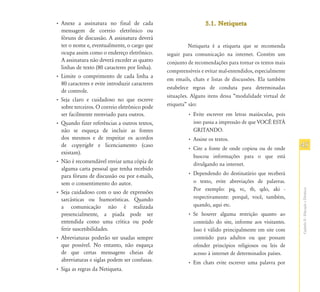 • Anexe a assinatura no final de cada                            5.1. Netiqueta
  mensagem de correio eletrônico ou
  fóruns de discussão. A assinatura deverá
  ter o nome e, eventualmente, o cargo que                Netiqueta é a etiqueta que se recomenda
  ocupa assim como o endereço eletrônico.       seguir para comunicação na internet. Contém um
  A assinatura não deverá exceder as quatro     conjunto de recomendações para tornar os textos mais
  linhas de texto (80 caracteres por linha).
                                                compreensíveis e evitar mal-entendidos, especialmente
• Limite o comprimento de cada linha a
                                                em emails, chats e listas de discussões. Ela também
  80 caracteres e evite introduzir caracteres
                                                estabelece regras de conduta para determinadas
  de controle.
                                                situações. Alguns itens dessa “modalidade virtual de
• Seja claro e cuidadoso no que escreve
  sobre terceiros. O correio eletrônico pode    etiqueta” são:
  ser facilmente reenviado para outros.                  • Evite escrever em letras maiúsculas, pois
• Quando fizer referências a outros textos,                isso passa a impressão de que VOCÊ ESTÁ
  não se esqueça de incluir as fontes                      GRITANDO.
  dos mesmos e de respeitar os acordos                   • Assine os textos.
  de copyright e licenciamento (caso
                                                         • Cite a fonte de onde copiou ou de onde       45
  existam).
                                                           buscou informações para o que está
• Não é recomendável enviar uma cópia de                   divulgando na internet.
  alguma carta pessoal que tenha recebido
  para fóruns de discussão ou por e-mails,               • Dependendo do destinatário que receberá
  sem o consentimento do autor.                            o texto, evite abreviações de palavras.
                                                           Por exemplo: pq, vc, tb, qdo, aki -




                                                                                                        Capítulo II - Educação a Distância
• Seja cuidadoso com o uso de expressões
  sarcásticas ou humorísticas. Quando                      respectivamente: porquê, você, também,
  a comunicação não é realizada                            quando, aqui etc.
  presencialmente, a piada pode ser                      • Se houver alguma restrição quanto ao
  entendida como uma crítica ou pode                       conteúdo do site, informe aos visitantes.
  ferir suscetibilidades.                                  Isso é válido principalmente em site com
• Abreviaturas poderão ser usadas sempre                   conteúdo para adultos ou que possam
  que possível. No entanto, não esqueça                    ofender princípios religiosos ou leis de
  de que certas mensagens cheias de                        acesso à internet de determinados países.
  abreviaturas e siglas podem ser confusas.              • Em chats evite escrever uma palavra por
• Siga as regras da Netiqueta.
 