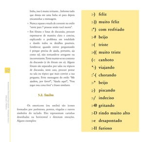 linha, isso é muito irritante... Informe tudo
                                                                          que deseja em uma linha só para depois          :-) feliz
                                                                          encaminhar a mensagem.
                                                                       • Nunca repasse e-mails de corrente no estilo      :-)) muito feliz
                                                                         "envie para 7 pessoas senão você morre".
                                                                       • Em fóruns e listas de discussão, procure
                                                                                                                          :*) com resfriado
                                                                         expressar-se de maneira clara e concisa,
                                                                         explicando o problema em totalidade
                                                                                                                          :-# beijo
                                                                         e dando todos os detalhes possíveis.
                                                                         Lembre-se: quando estiver perguntando
                                                                                                                          :-( triste
                                                                         é porque precisa de ajuda, portanto, aja
                                                                         como tal, não tornando-se arrogante ou
                                                                                                                          :-(( muito triste
                                                                         inconveniente. Tente manter-se no contexto
                                                                         da discussão (e do fórum em si). Alguns
                                                                                                                          (-: canhoto
                                                                         fóruns são separados por salas ou tópicos
                                                                                                                          *-) viajando
46                                                                       de discussão, neste caso, procure postar
                                                                         na sala ou tópico que mais convier a sua
                                                                         pergunta. Evite mensagens do estilo "Me
                                                                                                                          :Ê-( chorando
                                                                         ajudem, por favor!", "Ajuda aqui!", "Vou
                                                                                                                          :-* beijo
Atendimento Educacional Especializado - Orientações Gerais e




                                                                         jogar essa coisa fora" e frases similares.

                                                                                                                          ;-) piscando
                                                                                  5.2. Smiles
                  Educação a Distância




                                                                                                                          :-/ indeciso
                                                                       Os emoticons (ou smiles) são ícones                :-@ gritando
                                                               formados por parênteses, pontos, vírgulas e outros
                                                               símbolos do teclado. Eles representam carinhas             :-D rindo muito alto
                                                               desenhadas na horizontal e denotam emoções.
                                                               Alguns exemplos:                                           :-e desapontado
                                                                                                                          :-II furioso
 
