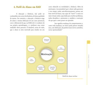 6. Perfil do Aluno em EAD                            curso oferecido na modalidade a distância. Além de
                                                          motivação, é recomendável que o aluno saiba gerenciar
                                                          o seu tempo, tenha auto-direcionamento, possua um
         A educação a distância, não pode ser             bom nível de leitura, seja capaz de “ouvir” o outro no
confundida com cursos facilitadores, de baixa qualidade   meio virtual, tenha capacidade para resolver problemas,
de ensino. Ao contrário, a educação a distância exige     tenha disciplina e autonomia e, também a convicção
do aluno a mesma dedicação de um curso presencial,        do que quer e sente prazer em aprender.
com o diferencial de que, na EAD, ele é o condutor de             Isso significa mudança de comportamento e,
sua própria aprendizagem e o professor atua como          como toda mudança, no início pode parecer estranha
mediador deste processo. É desejável, acima de tudo,      mas, com dedicação, ela poderá trazer novos caminhos,
que o aluno se sinta motivado para estudar em um          novas oportunidades”




                                                                                                                    47




                                                                                                                    Capítulo II - Educação a Distância
                                                                                Perfil do aluno on-line
 