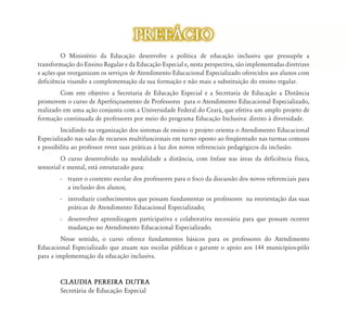 PREF˘CIO
         O Ministério da Educação desenvolve a política de educação inclusiva que pressupõe a
                                    ão
transformação do Ensino Regular e da Educação Especial e, nesta perspectiva, são implementadas diretrizes
e ações que reorganizam os serviços d Atendimento Educacional Especializado oferecidos aos alunos com
                                    de    d        d           l        l d f         d      l
deficiência visando a complementação da sua formação e não mais a substituição do ensino regular.
         Com este objetivo a Secretaria de Educação Especial e a Secretaria de Educação a Distância
promovem o curso de Aperfeiçoamento de Professores para o Atendimento Educacional Especializado,
realizado em uma ação conjunta com a Universidade Federal do Ceará, que efetiva um amplo projeto de
formação continuada de professores por meio do programa Educação Inclusiva: direito à diversidade.
         Incidindo na organização dos sistemas de ensino o projeto orienta o Atendimento Educacional
Especializado nas salas de recursos multifuncionais em turno oposto ao freqüentado nas turmas comuns
e possibilita ao professor rever suas práticas à luz dos novos referenciais pedagógicos da inclusão.
         O curso desenvolvido na modalidade a distância, com ênfase nas áreas da deficiência física,
sensorial e mental, está estruturado para:
        - trazer o contexto escolar dos professores para o foco da discussão dos novos referenciais para
          a inclusão dos alunos;
        - introduzir conhecimentos que possam fundamentar os professores na reorientação das suas
          práticas de Atendimento Educacional Especializado;
        - desenvolver aprendizagem participativa e colaborativa necessária para que possam ocorrer
          mudanças no Atendimento Educacional Especializado.
         Nesse sentido, o curso oferece fundamentos básicos para os professores do Atendimento
Educacional Especializado que atuam nas escolas públicas e garante o apoio aos 144 municípios-pólo
para a implementação da educação inclusiva.


        CLAUDIA PEREIRA DUTRA
        Secretária de Educação Especial
 
