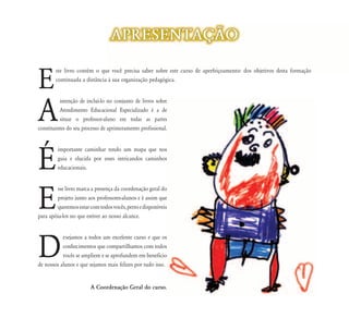 APRESENTAÇ‹O


E
        ste livro contém o que você precisa saber sobre este curso de aperfeiçoamento: dos objetivos desta formação
        continuada a distância à sua organização pedagógica.




A
          intenção de incluí-lo no conjunto de livros sobre
          Atendimento Educacional Especializado é a de
          situar o professor-aluno em todas as partes
constituintes do seu processo de aprimoramento profissional.




É
         importante caminhar tendo um mapa que nos
         guia e elucida por esses intricandos caminhos
         educacionais.




E
        sse livro marca a presença da coordenação geral do
        projeto junto aos professores-alunos e é assim que
        queremos estar com todos vocês, perto e disponíveis
para apóia-los no que estiver ao nosso alcance.




D
           esejamos a todos um excelente curso e que os
           conhecimentos que compartilhamos com todos
           vocês se ampliem e se aprofundem em beneficio
de nossos alunos e que sejamos mais felizes por tudo isso.


                        A Coordenação Geral do curso.
 