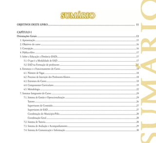 SUM˘RIO
OBJETIVOS DESTE LIVRO........................................................................................................................................ 11

CAP¸TULO I
Orientações Gerais .................................................................................................................................................................13
  1. Apresentação .....................................................................................................................................................................................................15
  2. Objetivos do curso ..........................................................................................................................................................................................16
  3. Concepção.........................................................................................................................................................................................................16
  4. Público-Alvo .....................................................................................................................................................................................................17
  5. Sobre a Educação a Distância (EAD)..........................................................................................................................................................17
      5.1. O que é a Modalidade de EAD .........................................................................................................................................................17
      5.2. EAD na Formação de professores .....................................................................................................................................................17
  6. Estrutura e o Funcionamento do Curso ....................................................................................................................................................18
      6.1. Número de Vagas ..................................................................................................................................................................................18
      6.2. Processo de Inscrição dos Professores-Alunos.................................................................................................................................18
      6.3. Estrutura do Curso ...............................................................................................................................................................................18
      6.4. Componentes Curriculares .................................................................................................................................................................19
      6.5. Metodologia ...........................................................................................................................................................................................22
  7. Sistemas Integrantes do Curso .....................................................................................................................................................................24
      7.1. Sistema de Gestão e Operacionalização ...........................................................................................................................................24
           Tutores .....................................................................................................................................................................................................26
           Supervisores de Conteúdo...................................................................................................................................................................27
           Supervisores de EAD ............................................................................................................................................................................27
           Coordenação do Município-Pólo......................................................................................................................................................28
           Coordenação Geral ...............................................................................................................................................................................28
      7.2. Sistema de Tutoria.................................................................................................................................................................................28
      7.3. Sistema de Avaliação e Acompanhamento......................................................................................................................................29
      7.4. Sistema de Comunicação e Informação ..........................................................................................................................................30
 
