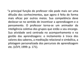 “a principal função do professor não pode mais ser uma difusão dos conhecimentos, que agora é feita de forma mais eficaz por outros meios. Sua competência deve deslocar-se no sentido de incentivar a aprendizagem e o pensamento. O professor torna-se um animador da inteligência coletiva dos grupos que estão a seu encargo. Sua atividade será centrada no acompanhamento e na gestão das aprendizagens: o incitamento à troca dos valores dos saberes, a meditação relacional e simbólica, a pilotagem personalizada dos percursos de aprendizagem etc. (LÉVY, 1999: p. 171).