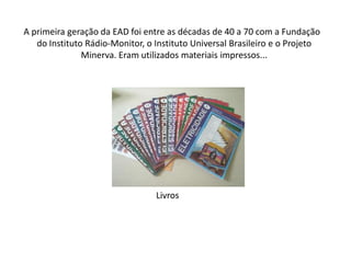     A primeira geração da EAD foi entre as décadas de 40 a 70 com a Fundação do Instituto Rádio-Monitor, o Instituto Universal Brasileiro e o Projeto Minerva. Eram utilizados materiais impressos...Livros 