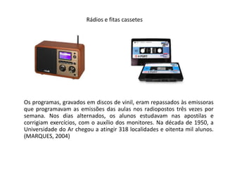 Rádios e fitas cassetes       Os programas, gravados em discos de vinil, eram repassados às emissoras que programavam as emissões das aulas nos radiopostos três vezes por semana. Nos dias alternados, os alunos estudavam nas apostilas e corrigiam exercícios, com o auxílio dos monitores. Na década de 1950, a Universidade do Ar chegou a atingir 318 localidades e oitenta mil alunos. (MARQUES, 2004)