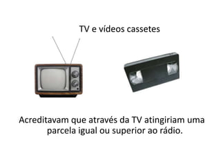        TV e vídeos cassetes Acreditavam que através da TV atingiriam uma parcela igual ou superior ao rádio. 