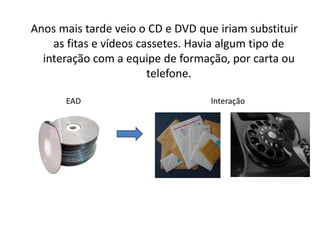  Anos mais tarde veio o CD e DVD que iriam substituir as fitas e vídeos cassetes. Havia algum tipo de interação com a equipe de formação, por carta ou telefone.                     EAD                                                                 Interação