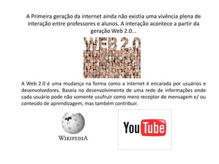      A Primeira geração da internet ainda não existia uma vivência plena de interação entre professores e alunos. A interação acontece a partir da geração Web 2.0...A Web 2.0 é uma mudança na forma como a internet é encarada por usuários e desenvolvedores. Baseia no desenvolvimento de uma rede de informações onde cada usuário pode não somente usufruir como mero receptor de mensagem e/ ou conteúdo de aprendizagem, mas também contribuir. 