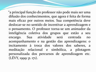 “a principal função do professor não pode mais ser uma difusão dos conhecimentos, que agora é feita de forma mais eficaz por outros meios. Sua competência deve deslocar-se no sentido de incentivar a aprendizagem e o pensamento. O professor torna-se um animador da inteligência coletiva dos grupos que estão a seu encargo. Sua atividade será centrada no acompanhamento e na gestão das aprendizagens: o incitamento à troca dos valores dos saberes, a meditação relacional e simbólica, a pilotagem personalizada dos percursos de aprendizagem etc. (LÉVY, 1999: p. 171).