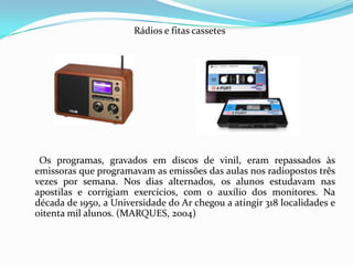 Rádios e fitas cassetes       Os programas, gravados em discos de vinil, eram repassados às emissoras que programavam as emissões das aulas nos radiopostos três vezes por semana. Nos dias alternados, os alunos estudavam nas apostilas e corrigiam exercícios, com o auxílio dos monitores. Na década de 1950, a Universidade do Ar chegou a atingir 318 localidades e oitenta mil alunos. (MARQUES, 2004)