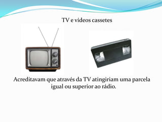        TV e vídeos cassetes Acreditavam que através da TV atingiriam uma parcela igual ou superior ao rádio. 