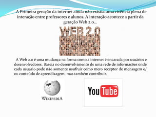       A Primeira geração da internet ainda não existia uma vivência plena de interação entre professores e alunos. A interação acontece a partir da geração Web 2.0...A Web 2.0 é uma mudança na forma como a internet é encarada por usuários e desenvolvedores. Baseia no desenvolvimento de uma rede de informações onde cada usuário pode não somente usufruir como mero receptor de mensagem e/ ou conteúdo de aprendizagem, mas também contribuir. 