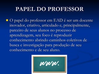 PAPEL DO PROFESSOR O papel do professor em EAD é ser um docente inovador, criativo, articulado e, principalmente, parceiro de seus alunos no processo de aprendizagem, seu foco é reproduzir conhecimento abrindo caminhos coletivos de busca e investigação para produção de seu conhecimento e de seu aluno. 