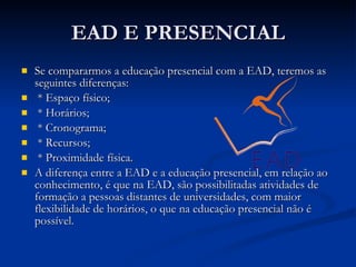 EAD E PRESENCIAL Se compararmos a educação presencial com a EAD, teremos as seguintes diferenças: * Espaço físico;  * Horários; * Cronograma;  * Recursos; * Proximidade física. A diferença entre a EAD e a educação presencial, em relação ao conhecimento, é que na EAD, são possibilitadas atividades de formação a pessoas distantes de universidades, com maior flexibilidade de horários, o que na educação presencial não é possível.  