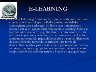E-LEARNING O termo E-learning é uma combinação ocorrida entre o ensino com auxilio da tecnologia e a EAD, ambas modalidades convergiram para a educação on-line e para o treinamento baseado em Web, que no final resultou no e-Learning. Com a e-learning adicionou novos significados para o treinamento e da informação para os estudantes e, em um compasso acelerado, abriu um novo mundo para a distribuição e o compartilhamento de conhecimento, tornando-se também uma forma de democratizar o saber para as camadas da população com acesso às novas tecnologias, propiciando a estas que o conhecimento esteja disponível a qualquer tempo e hora e em qualquer lugar. 