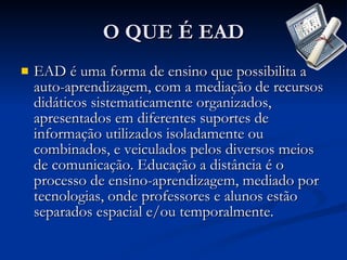 O QUE É EAD EAD é uma forma de ensino que possibilita a auto-aprendizagem, com a mediação de recursos didáticos sistematicamente organizados, apresentados em diferentes suportes de informação utilizados isoladamente ou combinados, e veiculados pelos diversos meios de comunicação. Educação a distância é o processo de ensino-aprendizagem, mediado por tecnologias, onde professores e alunos estão separados espacial e/ou temporalmente.  