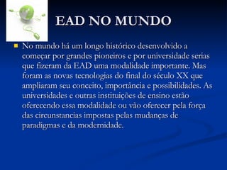 EAD NO MUNDO No mundo há um longo histórico desenvolvido a começar por grandes pioneiros e por universidade serias que fizeram da EAD uma modalidade importante. Mas foram as novas tecnologias do final do século XX que ampliaram seu conceito, importância e possibilidades. As universidades e outras instituições de ensino estão oferecendo essa modalidade ou vão oferecer pela força das circunstancias impostas pelas mudanças de paradigmas e da modernidade. 