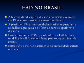 EAD NO BRASIL A história da educação a distância no Brasil teve início em 1904, com o ensino por correspondência.  A partir de 1994 as universidades brasileiras passaram a se dedicar à pesquisa e à oferta de cursos superiores a distância  Em dezembro de 1996, que oficializou a EAD como modalidade válida e equivalente para todos os níveis de ensino.  Entre 1996 e 1997, o nascimento da universidade virtual no Brasil.  