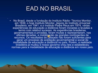 EAD NO BRASIL No Brasil, desde a fundação do Instituto Rádio­ Técnico Monitor, em 1939, o hoje Instituto Monitor, depois do Instituto Universal Brasileiro, em 1941, e o Instituto Padre Reus em 1974, várias experiências de educação a distância foram iniciadas e levadas a termo com relativo sucesso. As experiências brasileiras, governamentais e privadas, foram muitas e representaram, nas últimas décadas, a mobilização de grandes contingentes de recursos. Os resultados do passado não foram suficientes para gerar um processo de aceitação governamental e social da modalidade de educação a distância no país. Porém, a realidade brasileira já mudou e nosso governo criou leis e estabeleceu normas para a modalidade de educação a distância em nosso país. 