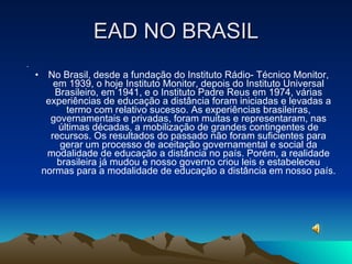 EAD NO BRASIL No Brasil, desde a fundação do Instituto Rádio­ Técnico Monitor, em 1939, o hoje Instituto Monitor, depois do Instituto Universal Brasileiro, em 1941, e o Instituto Padre Reus em 1974, várias experiências de educação a distância foram iniciadas e levadas a termo com relativo sucesso. As experiências brasileiras, governamentais e privadas, foram muitas e representaram, nas últimas décadas, a mobilização de grandes contingentes de recursos. Os resultados do passado não foram suficientes para gerar um processo de aceitação governamental e social da modalidade de educação a distância no país. Porém, a realidade brasileira já mudou e nosso governo criou leis e estabeleceu normas para a modalidade de educação a distância em nosso país. 