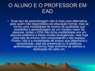O ALUNO E O PROFESSOR EM EAD Esse tipo de aprendizagem não é mais uma alternativa, para quem não disponibiliza da educação formal, mas se tornou uma modalidade de ensino de qualidade que possibilita a aprendizagem de um número maior de pessoas. Antes o EDA não tinha credibilidade era um assunto polêmico e trazia muitas divergências, mas hoje esse tipo de ensino vem conquistando o seu espaço. Porém, não é a modalidade de ensino que determina o aprendizado, seja ela presencial ou à distância, aprendizagem se tornou hoje sinônimo de esforço e dedicação de cada um. 