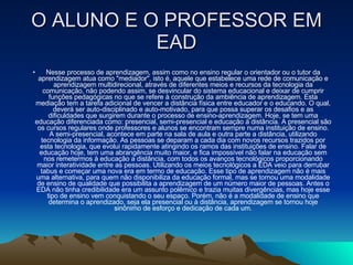 O ALUNO E O PROFESSOR EM EAD Nesse processo de aprendizagem, assim como no ensino regular o orientador ou o tutor da aprendizagem atua como "mediador", isto é, aquele que estabelece uma rede de comunicação e aprendizagem multidirecional, através de diferentes meios e recursos da tecnologia da comunicação, não podendo assim, se desvincular do sistema educacional e deixar de cumprir funções pedagógicas no que se refere à construção da ambiência de aprendizagem. Esta mediação tem a tarefa adicional de vencer a distância física entre educador e o educando. O qual, deverá ser auto-disciplinado e auto-motivado, para que possa superar os desafios e as dificuldades que surgirem durante o processo de ensino-aprendizagem. Hoje, se tem uma educação diferenciada como: presencial, semi-presencial e educação à distância. A presencial são os cursos regulares onde professores e alunos se encontram sempre numa instituição de ensino. A semi-presencial, acontece em parte na sala de aula e outra parte a distância, utilizando tecnologia da informação. As pessoas se deparam a cada dia com novos recursos trazidos por esta tecnologia, que evolui rapidamente atingindo os ramos das instituições de ensino. Falar de educação hoje, tem uma abrangência muito maior, e fica impossível não falar na educação sem nos remetermos à educação a distância, com todos os avanços tecnológicos proporcionando maior interatividade entre as pessoas. Utilizando os meios tecnológicos a EDA veio para derrubar tabus e começar uma nova era em termo de educação. Esse tipo de aprendizagem não é mais uma alternativa, para quem não disponibiliza da educação formal, mas se tornou uma modalidade de ensino de qualidade que possibilita a aprendizagem de um número maior de pessoas. Antes o EDA não tinha credibilidade era um assunto polêmico e trazia muitas divergências, mas hoje esse tipo de ensino vem conquistando o seu espaço. Porém, não é a modalidade de ensino que determina o aprendizado, seja ela presencial ou à distância, aprendizagem se tornou hoje sinônimo de esforço e dedicação de cada um. 