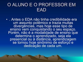 O ALUNO E O PROFESSOR EM EAD . Antes o EDA não tinha credibilidade era um assunto polêmico e trazia muitas divergências, mas hoje esse tipo de ensino vem conquistando o seu espaço. Porém, não é a modalidade de ensino que determina o aprendizado, seja ela presencial ou à distância, aprendizagem se tornou hoje sinônimo de esforço e dedicação de cada um. 