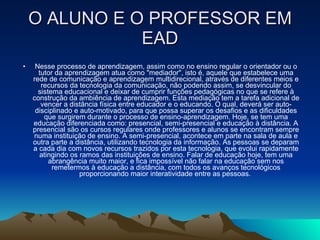 O ALUNO E O PROFESSOR EM EAD Nesse processo de aprendizagem, assim como no ensino regular o orientador ou o tutor da aprendizagem atua como "mediador", isto é, aquele que estabelece uma rede de comunicação e aprendizagem multidirecional, através de diferentes meios e recursos da tecnologia da comunicação, não podendo assim, se desvincular do sistema educacional e deixar de cumprir funções pedagógicas no que se refere à construção da ambiência de aprendizagem. Esta mediação tem a tarefa adicional de vencer a distância física entre educador e o educando. O qual, deverá ser auto-disciplinado e auto-motivado, para que possa superar os desafios e as dificuldades que surgirem durante o processo de ensino-aprendizagem. Hoje, se tem uma educação diferenciada como: presencial, semi-presencial e educação à distância. A presencial são os cursos regulares onde professores e alunos se encontram sempre numa instituição de ensino. A semi-presencial, acontece em parte na sala de aula e outra parte a distância, utilizando tecnologia da informação. As pessoas se deparam a cada dia com novos recursos trazidos por esta tecnologia, que evolui rapidamente atingindo os ramos das instituições de ensino. Falar de educação hoje, tem uma abrangência muito maior, e fica impossível não falar na educação sem nos remetermos à educação a distância, com todos os avanços tecnológicos proporcionando maior interatividade entre as pessoas.  