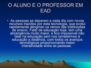 O ALUNO E O PROFESSOR EM EAD As pessoas se deparam a cada dia com novos recursos trazidos por esta tecnologia, que evolui rapidamente atingindo os ramos das instituições de ensino. Falar de educação hoje, tem uma abrangência muito maior, e fica impossível não falar na educação sem nos remetermos à educação a distância, com todos os avanços tecnológicos proporcionando maior interatividade entre as pessoas.  