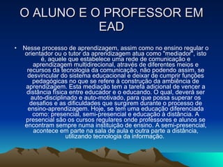 O ALUNO E O PROFESSOR EM EAD Nesse processo de aprendizagem, assim como no ensino regular o orientador ou o tutor da aprendizagem atua como "mediador", isto é, aquele que estabelece uma rede de comunicação e aprendizagem multidirecional, através de diferentes meios e recursos da tecnologia da comunicação, não podendo assim, se desvincular do sistema educacional e deixar de cumprir funções pedagógicas no que se refere à construção da ambiência de aprendizagem. Esta mediação tem a tarefa adicional de vencer a distância física entre educador e o educando. O qual, deverá ser auto-disciplinado e auto-motivado, para que possa superar os desafios e as dificuldades que surgirem durante o processo de ensino-aprendizagem. Hoje, se tem uma educação diferenciada como: presencial, semi-presencial e educação à distância. A presencial são os cursos regulares onde professores e alunos se encontram sempre numa instituição de ensino. A semi-presencial, acontece em parte na sala de aula e outra parte a distância, utilizando tecnologia da informação.  