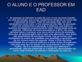 O ALUNO E O PROFESSOR EM EAD As pessoas se deparam a cada dia com novos recursos trazidos por esta tecnologia, que evolui rapidamente atingindo os ramos das instituições de ensino. Falar de educação hoje, tem uma abrangência muito maior, e fica impossível não falar na educação sem nos remetermos à educação a distância, com todos os avanços tecnológicos proporcionando maior interatividade entre as pessoas. Utilizando os meios tecnológicos a EDA veio para derrubar tabus e começar uma nova era em termo de educação. Esse tipo de aprendizagem não é mais uma alternativa, para quem não disponibiliza da educação formal, mas se tornou uma modalidade de ensino de qualidade que possibilita a aprendizagem de um número maior de pessoas. Antes o EDA não tinha credibilidade era um assunto polêmico e trazia muitas divergências, mas hoje esse tipo de ensino vem conquistando o seu espaço. Porém, não é a modalidade de ensino que determina o aprendizado, seja ela presencial ou à distância, aprendizagem se tornou hoje sinônimo de esforço e dedicação de cada um. 