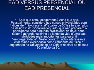 EAD VERSUS PRESENCIAL OU EAD PRESENCIAL Será que estou exagerando? Acho que não. Pessoalmente, considero que cursos universitários com índices de "não-presencial" abaixo de 50% são exemplos de design instrucional inadequado, que não preparam o participante para o mundo profissional de hoje, onde saber a aprender sozinho ao longo da vida é uma das habilidades mais importantes para garantir "empregabilidade". Neste contexto, acho interessante citar minha experiência como estudante de física e engenharia na Universidade de Oxford no final da década 50 e início da 60.  