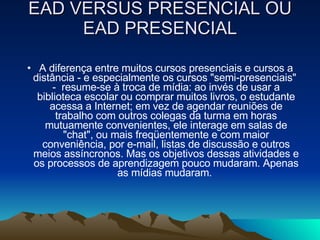 EAD VERSUS PRESENCIAL OU EAD PRESENCIAL A diferença entre muitos cursos presenciais e cursos a distância - e especialmente os cursos "semi-presenciais"  -  resume-se à troca de mídia: ao invés de usar a biblioteca escolar ou comprar muitos livros, o estudante acessa a Internet; em vez de agendar reuniões de trabalho com outros colegas da turma em horas mutuamente convenientes, ele interage em salas de "chat", ou mais freqüentemente e com maior conveniência, por e-mail, listas de discussão e outros meios assíncronos. Mas os objetivos dessas atividades e os processos de aprendizagem pouco mudaram. Apenas as mídias mudaram.  