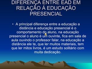DIFERENÇA ENTRE EAD EM RELAÇÃO Á EDUCAÇÃO PRESENCIAL A principal diferença entre a educação a distância e educação presencial é o comportamento do aluno, na educação presencial o aluno é um ouvinte, fica em sala de aula ouvindo o professor falar, na educação a distância ele te, que ler muitos materiais, tem que ler mitos livros, é um estudo solitário com muita dedicação. 