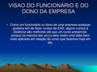 VISAO DO FUNCIONÁRIO E DO DONO DA EMPRESA Como um funcionário ou dono de uma empresa qualquer gostaria sim de fazer cursos da EAD, alguns cursos à distância são melhores até que um curso presencial, porque na maioria das vezes eles visam uma idéia bem mais aplicada em relação ao curso que fazemos hoje em dia. 