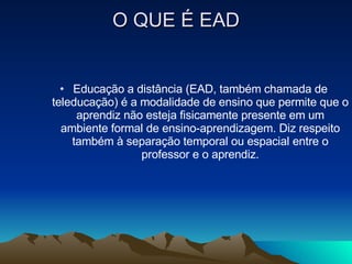O QUE É EAD Educação a distância (EAD, também chamada de teleducação) é a modalidade de ensino que permite que o aprendiz não esteja fisicamente presente em um ambiente formal de ensino-aprendizagem. Diz respeito também à separação temporal ou espacial entre o professor e o aprendiz. 